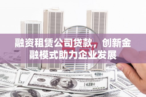 大英融资租赁公司贷款，创新金融模式助力企业发展
