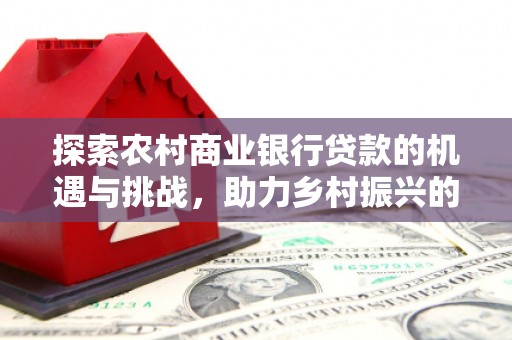 大英探索农村商业银行贷款的机遇与挑战，助力乡村振兴的金融引擎