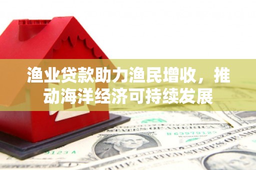 大英渔业贷款助力渔民增收，推动海洋经济可持续发展